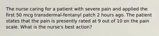 The nurse caring for a patient with severe pain and applied the first 50 mcg transdermal-fentanyl patch 2 hours ago. The patient states that the pain is presently rated at 9 out of 10 on the pain scale. What is the nurse's best action?