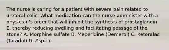 The nurse is caring for a patient with severe pain related to ureteral colic. What medication can the nurse administer with a physician's order that will inhibit the synthesis of prostaglandin E, thereby reducing swelling and facilitating passage of the stone? A. Morphine sulfate B. Meperidine (Demerol) C. Ketoralac (Toradol) D. Aspirin