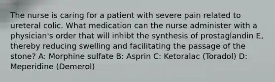 The nurse is caring for a patient with severe pain related to ureteral colic. What medication can the nurse administer with a physician's order that will inhibt the synthesis of prostaglandin E, thereby reducing swelling and facilitating the passage of the stone? A: Morphine sulfate B: Asprin C: Ketoralac (Toradol) D: Meperidine (Demerol)