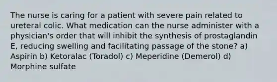 The nurse is caring for a patient with severe pain related to ureteral colic. What medication can the nurse administer with a physician's order that will inhibit the synthesis of prostaglandin E, reducing swelling and facilitating passage of the stone? a) Aspirin b) Ketoralac (Toradol) c) Meperidine (Demerol) d) Morphine sulfate