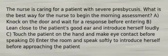 The nurse is caring for a patient with severe presbycusis. What is the best way for the nurse to begin the morning assessment? A) Knock on the door and wait for a response before entering B) Lean close to the patient's good ear and introduce herself loudly C) Touch the patient on the hand and make eye contact before speaking D) Enter the room and speak softly to introduce herself before approaching the patient