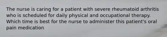 The nurse is caring for a patient with severe rheumatoid arthritis who is scheduled for daily physical and occupational therapy. Which time is best for the nurse to administer this patient's oral pain medication