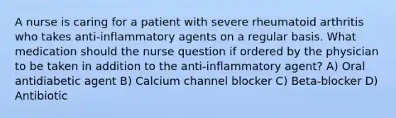 A nurse is caring for a patient with severe rheumatoid arthritis who takes anti-inflammatory agents on a regular basis. What medication should the nurse question if ordered by the physician to be taken in addition to the anti-inflammatory agent? A) Oral antidiabetic agent B) Calcium channel blocker C) Beta-blocker D) Antibiotic