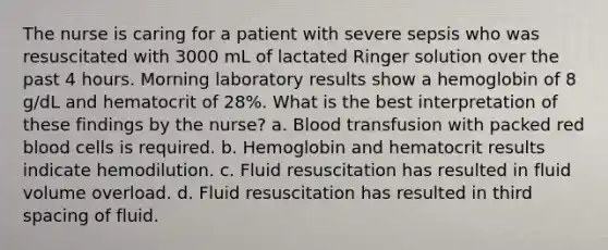 The nurse is caring for a patient with severe sepsis who was resuscitated with 3000 mL of lactated Ringer solution over the past 4 hours. Morning laboratory results show a hemoglobin of 8 g/dL and hematocrit of 28%. What is the best interpretation of these findings by the nurse? a. Blood transfusion with packed red blood cells is required. b. Hemoglobin and hematocrit results indicate hemodilution. c. Fluid resuscitation has resulted in fluid volume overload. d. Fluid resuscitation has resulted in third spacing of fluid.