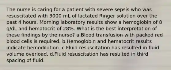 The nurse is caring for a patient with severe sepsis who was resuscitated with 3000 mL of lactated Ringer solution over the past 4 hours. Morning laboratory results show a hemoglobin of 8 g/dL and hematocrit of 28%. What is the best interpretation of these findings by the nurse? a.Blood transfusion with packed red blood cells is required. b.Hemoglobin and hematocrit results indicate hemodilution. c.Fluid resuscitation has resulted in fluid volume overload. d.Fluid resuscitation has resulted in third spacing of fluid.