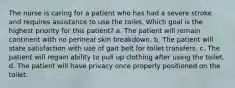 The nurse is caring for a patient who has had a severe stroke and requires assistance to use the toilet. Which goal is the highest priority for this patient? a. The patient will remain continent with no perineal skin breakdown. b. The patient will state satisfaction with use of gait belt for toilet transfers. c. The patient will regain ability to pull up clothing after using the toilet. d. The patient will have privacy once properly positioned on the toilet.