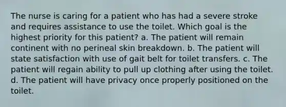 The nurse is caring for a patient who has had a severe stroke and requires assistance to use the toilet. Which goal is the highest priority for this patient? a. The patient will remain continent with no perineal skin breakdown. b. The patient will state satisfaction with use of gait belt for toilet transfers. c. The patient will regain ability to pull up clothing after using the toilet. d. The patient will have privacy once properly positioned on the toilet.