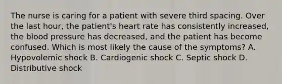 The nurse is caring for a patient with severe third spacing. Over the last hour, the patient's heart rate has consistently increased, the blood pressure has decreased, and the patient has become confused. Which is most likely the cause of the symptoms? A. Hypovolemic shock B. Cardiogenic shock C. Septic shock D. Distributive shock