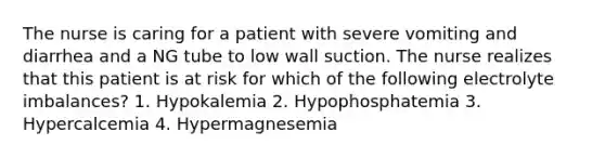 The nurse is caring for a patient with severe vomiting and diarrhea and a NG tube to low wall suction. The nurse realizes that this patient is at risk for which of the following electrolyte imbalances? 1. Hypokalemia 2. Hypophosphatemia 3. Hypercalcemia 4. Hypermagnesemia