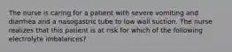 The nurse is caring for a patient with severe vomiting and diarrhea and a nasogastric tube to low wall suction. The nurse realizes that this patient is at risk for which of the following electrolyte imbalances?