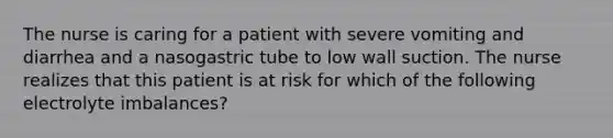 The nurse is caring for a patient with severe vomiting and diarrhea and a nasogastric tube to low wall suction. The nurse realizes that this patient is at risk for which of the following electrolyte imbalances?