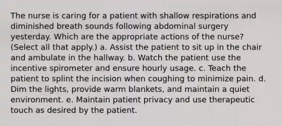 The nurse is caring for a patient with shallow respirations and diminished breath sounds following abdominal surgery yesterday. Which are the appropriate actions of the nurse? (Select all that apply.) a. Assist the patient to sit up in the chair and ambulate in the hallway. b. Watch the patient use the incentive spirometer and ensure hourly usage. c. Teach the patient to splint the incision when coughing to minimize pain. d. Dim the lights, provide warm blankets, and maintain a quiet environment. e. Maintain patient privacy and use therapeutic touch as desired by the patient.