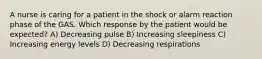 A nurse is caring for a patient in the shock or alarm reaction phase of the GAS. Which response by the patient would be expected? A) Decreasing pulse B) Increasing sleepiness C) Increasing energy levels D) Decreasing respirations