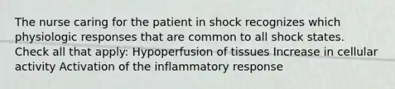 The nurse caring for the patient in shock recognizes which physiologic responses that are common to all shock states. Check all that apply: Hypoperfusion of tissues Increase in cellular activity Activation of the inflammatory response