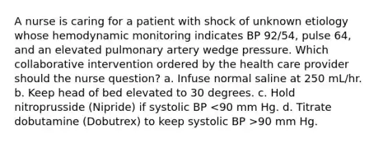 A nurse is caring for a patient with shock of unknown etiology whose hemodynamic monitoring indicates BP 92/54, pulse 64, and an elevated pulmonary artery wedge pressure. Which collaborative intervention ordered by the health care provider should the nurse question? a. Infuse normal saline at 250 mL/hr. b. Keep head of bed elevated to 30 degrees. c. Hold nitroprusside (Nipride) if systolic BP 90 mm Hg.