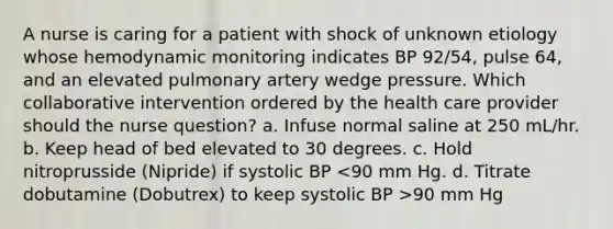 A nurse is caring for a patient with shock of unknown etiology whose hemodynamic monitoring indicates BP 92/54, pulse 64, and an elevated pulmonary artery wedge pressure. Which collaborative intervention ordered by the health care provider should the nurse question? a. Infuse normal saline at 250 mL/hr. b. Keep head of bed elevated to 30 degrees. c. Hold nitroprusside (Nipride) if systolic BP 90 mm Hg