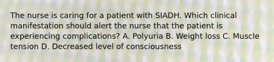 The nurse is caring for a patient with SIADH. Which clinical manifestation should alert the nurse that the patient is experiencing complications? A. Polyuria B. Weight loss C. Muscle tension D. Decreased level of consciousness