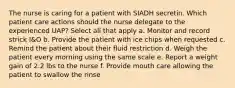 The nurse is caring for a patient with SIADH secretin. Which patient care actions should the nurse delegate to the experienced UAP? Select all that apply a. Monitor and record strick I&O b. Provide the patient with ice chips when requested c. Remind the patient about their fluid restriction d. Weigh the patient every morning using the same scale e. Report a weight gain of 2.2 lbs to the nurse f. Provide mouth care allowing the patient to swallow the rinse