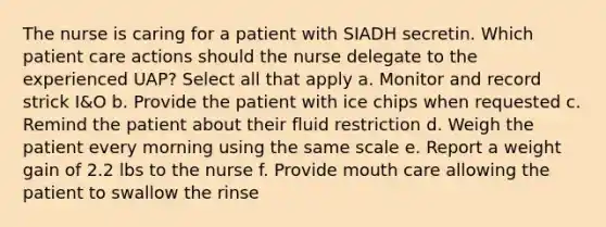 The nurse is caring for a patient with SIADH secretin. Which patient care actions should the nurse delegate to the experienced UAP? Select all that apply a. Monitor and record strick I&O b. Provide the patient with ice chips when requested c. Remind the patient about their fluid restriction d. Weigh the patient every morning using the same scale e. Report a weight gain of 2.2 lbs to the nurse f. Provide mouth care allowing the patient to swallow the rinse