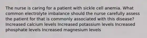 The nurse is caring for a patient with sickle cell anemia. What common electrolyte imbalance should the nurse carefully assess the patient for that is commonly associated with this disease? Increased calcium levels Increased potassium levels Increased phosphate levels Increased magnesium levels