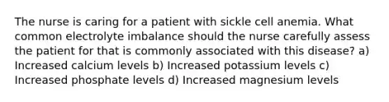 The nurse is caring for a patient with sickle cell anemia. What common electrolyte imbalance should the nurse carefully assess the patient for that is commonly associated with this disease? a) Increased calcium levels b) Increased potassium levels c) Increased phosphate levels d) Increased magnesium levels