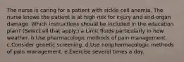 The nurse is caring for a patient with sickle cell anemia. The nurse knows the patient is at high risk for injury and end-organ damage. Which instructions should be included in the education plan? (Select all that apply.) a.Limit fluids particularly in how weather. b.Use pharmacologic methods of pain management. c.Consider genetic screening. d.Use nonpharmacologic methods of pain management. e.Exercise several times a day.