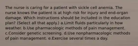 The nurse is caring for a patient with sickle cell anemia. The nurse knows the patient is at high risk for injury and end-organ damage. Which instructions should be included in the education plan? (Select all that apply.) a.Limit fluids particularly in how weather. b.Use pharmacologic methods of pain management. c.Consider genetic screening. d.Use nonpharmacologic methods of pain management. e.Exercise several times a day.