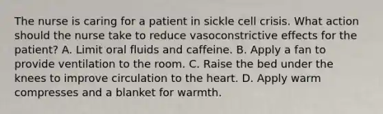 The nurse is caring for a patient in sickle cell crisis. What action should the nurse take to reduce vasoconstrictive effects for the patient? A. Limit oral fluids and caffeine. B. Apply a fan to provide ventilation to the room. C. Raise the bed under the knees to improve circulation to the heart. D. Apply warm compresses and a blanket for warmth.