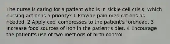 The nurse is caring for a patient who is in sickle cell crisis. Which nursing action is a priority? 1 Provide pain medications as needed. 2 Apply cool compresses to the patient's forehead. 3 Increase food sources of iron in the patient's diet. 4 Encourage the patient's use of two methods of birth control