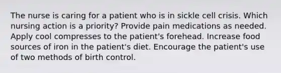 The nurse is caring for a patient who is in sickle cell crisis. Which nursing action is a priority? Provide pain medications as needed. Apply cool compresses to the patient's forehead. Increase food sources of iron in the patient's diet. Encourage the patient's use of two methods of birth control.