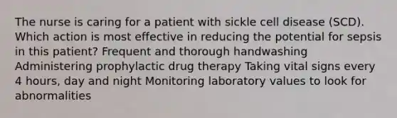 The nurse is caring for a patient with sickle cell disease (SCD). Which action is most effective in reducing the potential for sepsis in this patient? Frequent and thorough handwashing Administering prophylactic drug therapy Taking vital signs every 4 hours, day and night Monitoring laboratory values to look for abnormalities