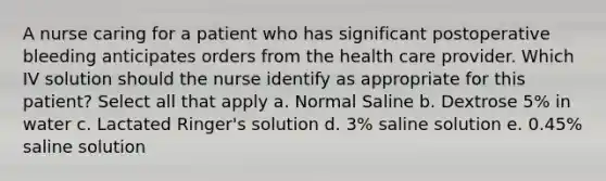 A nurse caring for a patient who has significant postoperative bleeding anticipates orders from the health care provider. Which IV solution should the nurse identify as appropriate for this patient? Select all that apply a. Normal Saline b. Dextrose 5% in water c. Lactated Ringer's solution d. 3% saline solution e. 0.45% saline solution