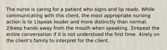 The nurse is caring for a patient who signs and lip reads. While communicating with this client, the most appropriate nursing action is to 1)speak louder and more distinctly than normal. 2)keep hands away from the mouth when speaking. 3)repeat the entire conversation if it is not understood the first time. 4)rely on the client's family to interpret for the client.