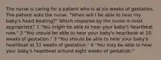 The nurse is caring for a patient who is at six weeks of gestation. The patient asks the nurse, "When will I be able to hear my baby's heart beating?" Which response by the nurse is most appropriate? 1 "You might be able to hear your baby's heartbeat now." 2 "You should be able to hear your baby's heartbeat at 10 weeks of gestation." 3 "You should be able to hear your baby's heartbeat at 12 weeks of gestation." 4 "You may be able to hear your baby's heartbeat around eight weeks of gestation."