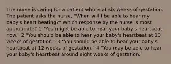 The nurse is caring for a patient who is at six weeks of gestation. The patient asks the nurse, "When will I be able to hear my baby's heart beating?" Which response by the nurse is most appropriate? 1 "You might be able to hear your baby's heartbeat now." 2 "You should be able to hear your baby's heartbeat at 10 weeks of gestation." 3 "You should be able to hear your baby's heartbeat at 12 weeks of gestation." 4 "You may be able to hear your baby's heartbeat around eight weeks of gestation."