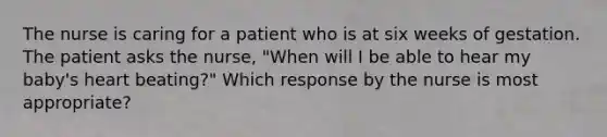 The nurse is caring for a patient who is at six weeks of gestation. The patient asks the nurse, "When will I be able to hear my baby's heart beating?" Which response by the nurse is most appropriate?