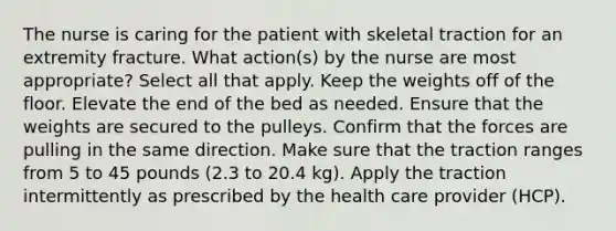 The nurse is caring for the patient with skeletal traction for an extremity fracture. What action(s) by the nurse are most appropriate? Select all that apply. Keep the weights off of the floor. Elevate the end of the bed as needed. Ensure that the weights are secured to the pulleys. Confirm that the forces are pulling in the same direction. Make sure that the traction ranges from 5 to 45 pounds (2.3 to 20.4 kg). Apply the traction intermittently as prescribed by the health care provider (HCP).