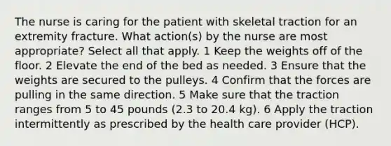 The nurse is caring for the patient with skeletal traction for an extremity fracture. What action(s) by the nurse are most appropriate? Select all that apply. 1 Keep the weights off of the floor. 2 Elevate the end of the bed as needed. 3 Ensure that the weights are secured to the pulleys. 4 Confirm that the forces are pulling in the same direction. 5 Make sure that the traction ranges from 5 to 45 pounds (2.3 to 20.4 kg). 6 Apply the traction intermittently as prescribed by the health care provider (HCP).