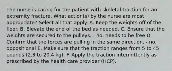 The nurse is caring for the patient with skeletal traction for an extremity fracture. What action(s) by the nurse are most appropriate? Select all that apply. A. Keep the weights off of the floor. B. Elevate the end of the bed as needed. C. Ensure that the weights are secured to the pulleys. - no, needs to be free D. Confirm that the forces are pulling in the same direction. - no, oppositional E. Make sure that the traction ranges from 5 to 45 pounds (2.3 to 20.4 kg). F. Apply the traction intermittently as prescribed by the health care provider (HCP).