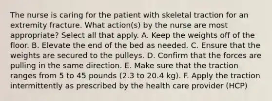 The nurse is caring for the patient with skeletal traction for an extremity fracture. What action(s) by the nurse are most appropriate? Select all that apply. A. Keep the weights off of the floor. B. Elevate the end of the bed as needed. C. Ensure that the weights are secured to the pulleys. D. Confirm that the forces are pulling in the same direction. E. Make sure that the traction ranges from 5 to 45 pounds (2.3 to 20.4 kg). F. Apply the traction intermittently as prescribed by the health care provider (HCP)