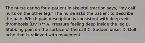 The nurse caring for a patient in skeletal traction says, "my calf hurts on the other leg." The nurse asks the patient to describe the pain. Which pain description is consistent with deep vein thrombosis (DVT)?" A. Pressure feeling deep inside the leg B. Stabbing pain on the surface of the calf C. Sudden onset D. Dull ache that is relieved with movement