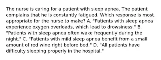 The nurse is caring for a patient with sleep apnea. The patient complains that he is constantly fatigued. Which response is most appropriate for the nurse to make? A. "Patients with sleep apnea experience oxygen overloads, which lead to drowsiness." B. "Patients with sleep apnea often wake frequently during the night." C. "Patients with mild sleep apnea benefit from a small amount of red wine right before bed." D. "All patients have difficulty sleeping properly in the hospital."