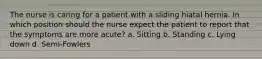 The nurse is caring for a patient with a sliding hiatal hernia. In which position should the nurse expect the patient to report that the symptoms are more acute? a. Sitting b. Standing c. Lying down d. Semi-Fowlers