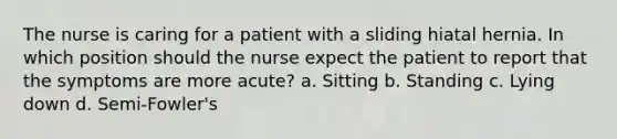 The nurse is caring for a patient with a sliding hiatal hernia. In which position should the nurse expect the patient to report that the symptoms are more acute? a. Sitting b. Standing c. Lying down d. Semi-Fowler's