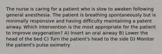 The nurse is caring for a patient who is slow to awaken following general anesthesia. The patient is breathing spontaneously but is minimally responsive and having difficulty maintaining a patent airway. Which intervention is the most appropriate for the patient to improve oxygenation? A) Insert an oral airway B) Lower the head of the bed C) Turn the patient's head to the side D) Monitor the patient's pulse oximetry