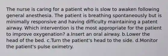 The nurse is caring for a patient who is slow to awaken following general anesthesia. The patient is breathing spontaneously but is minimally responsive and having difficulty maintaining a patent airway. Which intervention is the most appropriate for the patient to improve oxygenation? a.Insert an oral airway. b.Lower the head of the bed. c.Turn the patient's head to the side. d.Monitor the patient's pulse oximetry.