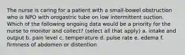 The nurse is caring for a patient with a small-bowel obstruction who is NPO with orogastric tube on low intermittent suction. Which of the following ongoing data would be a priority for the nurse to monitor and collect? (select all that apply) a. intake and output b. pain level c. temperature d. pulse rate e. edema f. firmness of abdomen or distention