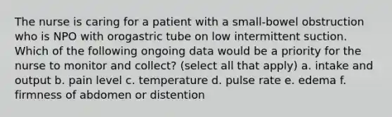 The nurse is caring for a patient with a small-bowel obstruction who is NPO with orogastric tube on low intermittent suction. Which of the following ongoing data would be a priority for the nurse to monitor and collect? (select all that apply) a. intake and output b. pain level c. temperature d. pulse rate e. edema f. firmness of abdomen or distention