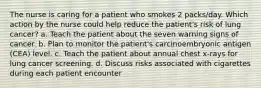 The nurse is caring for a patient who smokes 2 packs/day. Which action by the nurse could help reduce the patient's risk of lung cancer? a. Teach the patient about the seven warning signs of cancer. b. Plan to monitor the patient's carcinoembryonic antigen (CEA) level. c. Teach the patient about annual chest x-rays for lung cancer screening. d. Discuss risks associated with cigarettes during each patient encounter