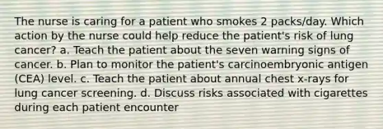 The nurse is caring for a patient who smokes 2 packs/day. Which action by the nurse could help reduce the patient's risk of lung cancer? a. Teach the patient about the seven warning signs of cancer. b. Plan to monitor the patient's carcinoembryonic antigen (CEA) level. c. Teach the patient about annual chest x-rays for lung cancer screening. d. Discuss risks associated with cigarettes during each patient encounter